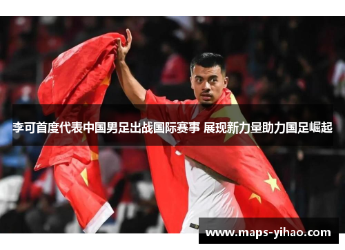 李可首度代表中国男足出战国际赛事 展现新力量助力国足崛起