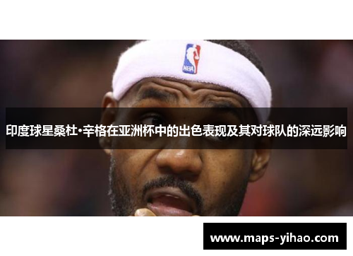 印度球星桑杜·辛格在亚洲杯中的出色表现及其对球队的深远影响