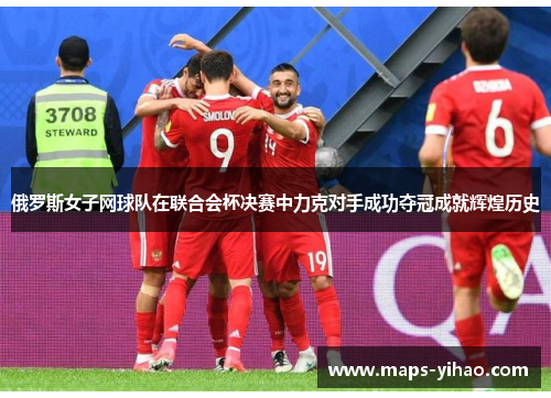 俄罗斯女子网球队在联合会杯决赛中力克对手成功夺冠成就辉煌历史