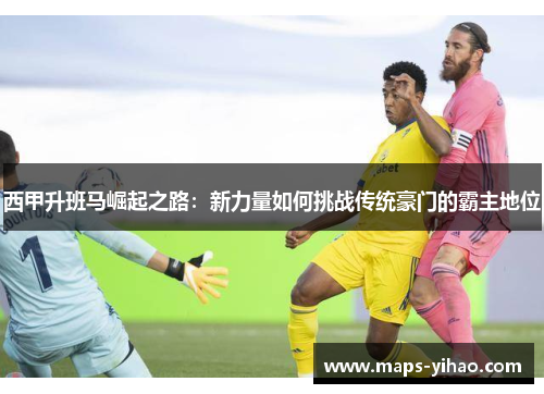西甲升班马崛起之路：新力量如何挑战传统豪门的霸主地位