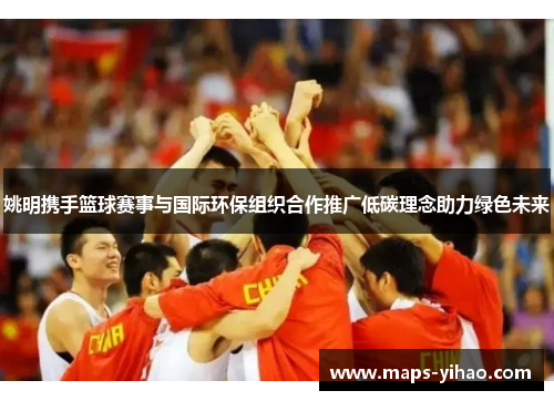 姚明携手篮球赛事与国际环保组织合作推广低碳理念助力绿色未来