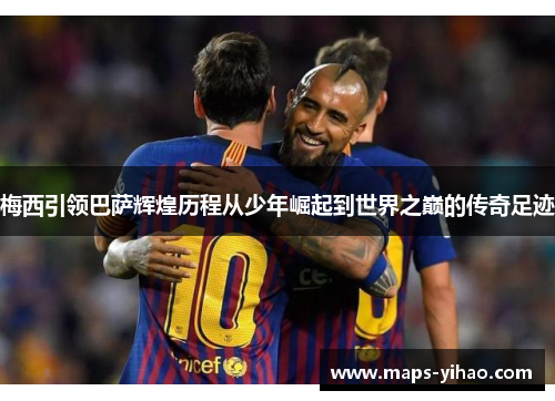 梅西引领巴萨辉煌历程从少年崛起到世界之巅的传奇足迹