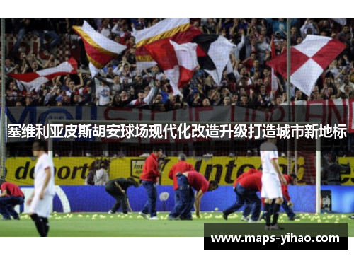 塞维利亚皮斯胡安球场现代化改造升级打造城市新地标