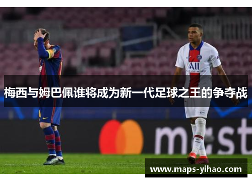 梅西与姆巴佩谁将成为新一代足球之王的争夺战
