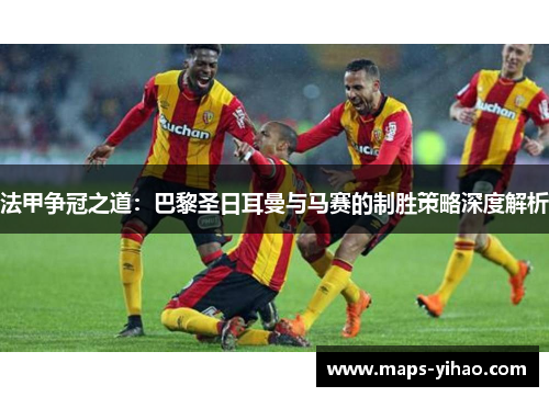 法甲争冠之道：巴黎圣日耳曼与马赛的制胜策略深度解析