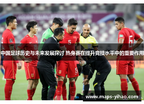 中国足球历史与未来发展探讨 热身赛在提升竞技水平中的重要作用 中国足球历史与未来发展探讨 热身赛在提升竞技水平中的重要作用