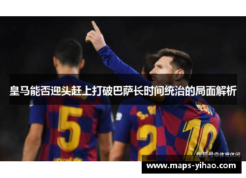 皇马能否迎头赶上打破巴萨长时间统治的局面解析