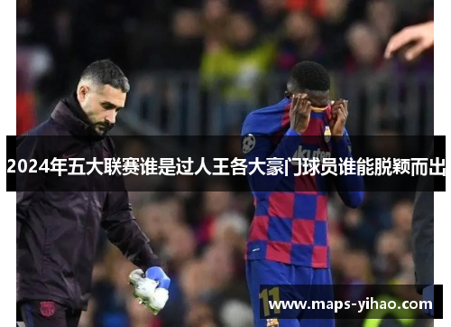 2024年五大联赛谁是过人王各大豪门球员谁能脱颖而出