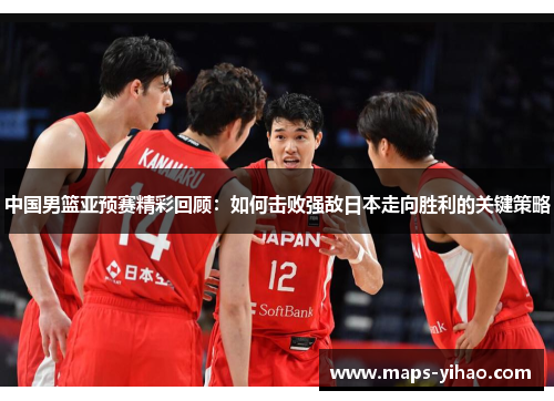 中国男篮亚预赛精彩回顾:如何击败强敌日本走向胜利的关键策略 中国男篮亚预赛精彩回顾:如何击败强敌日本走向胜利的关键策略