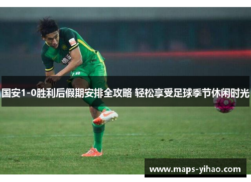 国安1-0胜利后假期安排全攻略 轻松享受足球季节休闲时光