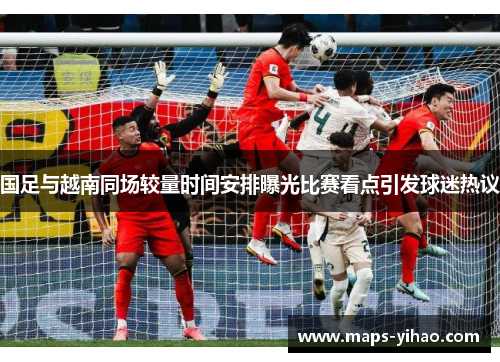 国足与越南同场较量时间安排曝光比赛看点引发球迷热议