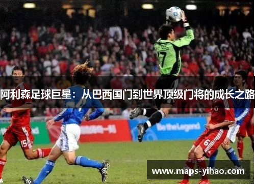 阿利森足球巨星：从巴西国门到世界顶级门将的成长之路