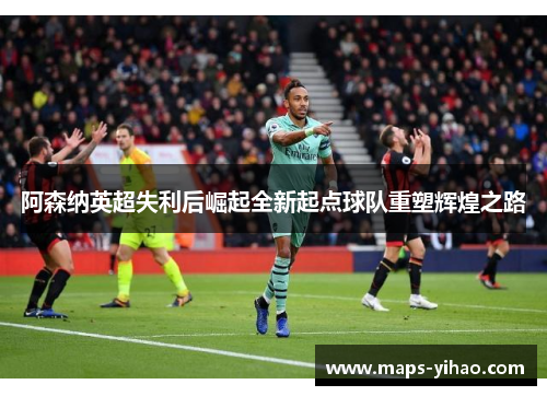 阿森纳英超失利后崛起全新起点球队重塑辉煌之路