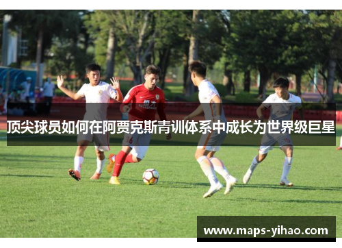 顶尖球员如何在阿贾克斯青训体系中成长为世界级巨星